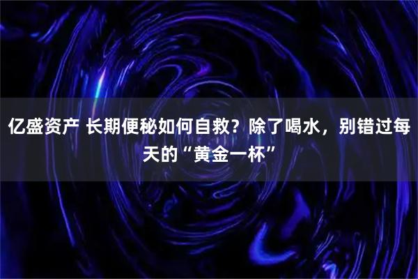 亿盛资产 长期便秘如何自救?除了喝水,别错过每天的“黄金一杯”