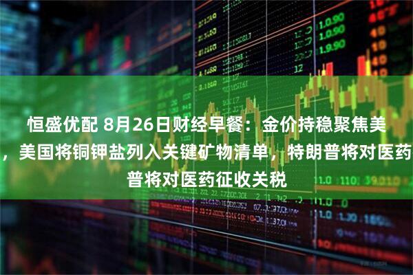 恒盛优配 8月26日财经早餐：金价持稳聚焦美经济数据，美国将铜钾盐列入关键矿物清单，特朗普将对医药征收关税