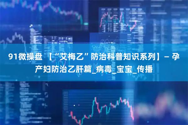 91微操盘 【“艾梅乙”防治科普知识系列】— 孕产妇防治乙肝篇_病毒_宝宝_传播