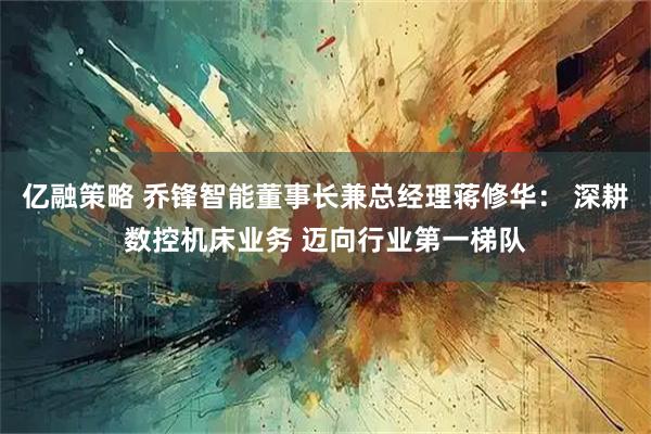 亿融策略 乔锋智能董事长兼总经理蒋修华： 深耕数控机床业务 迈向行业第一梯队