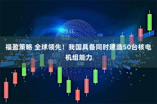 福盈策略 全球领先！我国具备同时建造50台核电机组能力