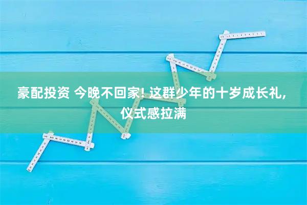 豪配投资 今晚不回家! 这群少年的十岁成长礼, 仪式感拉满