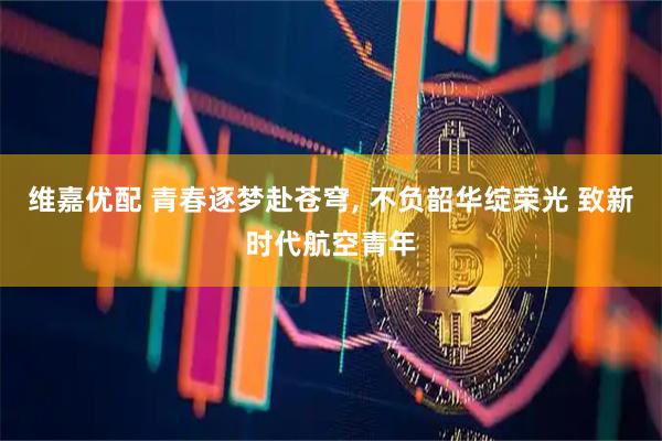 维嘉优配 青春逐梦赴苍穹, 不负韶华绽荣光 致新时代航空青年