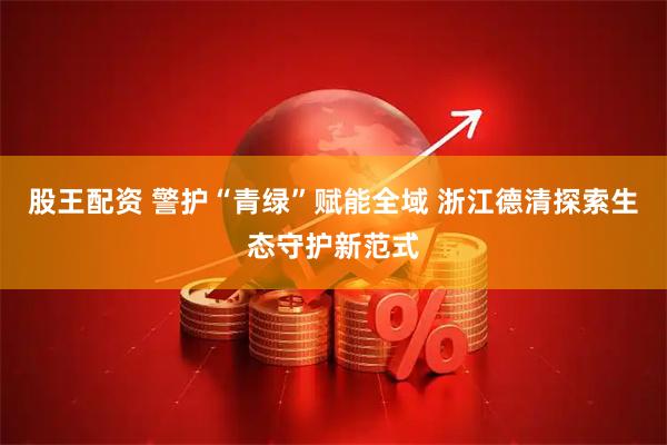 股王配资 警护“青绿”赋能全域 浙江德清探索生态守护新范式