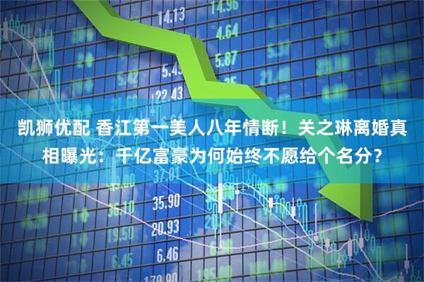 凯狮优配 香江第一美人八年情断！关之琳离婚真相曝光：千亿富豪为何始终不愿给个名分？