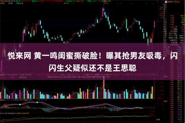 悦来网 黄一鸣闺蜜撕破脸！曝其抢男友吸毒，闪闪生父疑似还不是王思聪