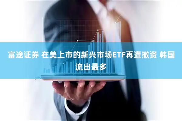 富途证券 在美上市的新兴市场ETF再遭撤资 韩国流出最多