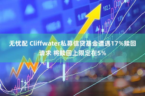 无忧配 Cliffwater私募信贷基金遭遇17%赎回请求 将赎回上限定在5%