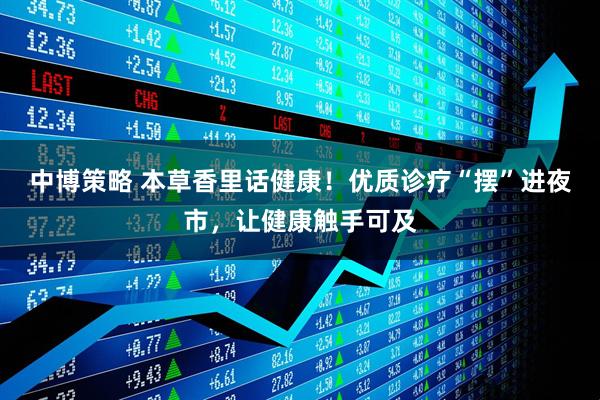 中博策略 本草香里话健康！优质诊疗“摆”进夜市，让健康触手可及