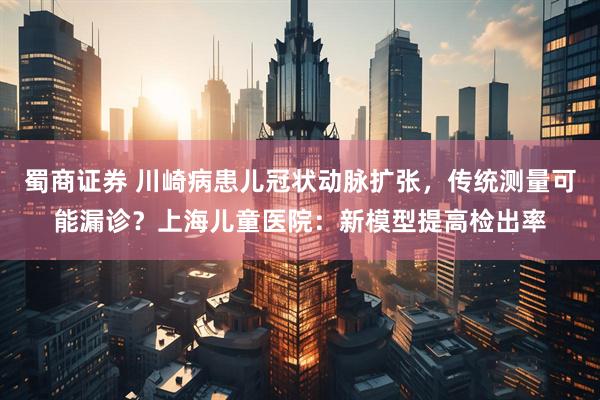 蜀商证券 川崎病患儿冠状动脉扩张，传统测量可能漏诊？上海儿童医院：新模型提高检出率