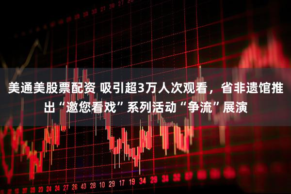 美通美股票配资 吸引超3万人次观看，省非遗馆推出“邀您看戏”系列活动“争流”展演