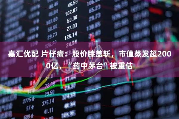 嘉汇优配 片仔癀：股价膝盖斩，市值蒸发超2000亿，“药中茅台”被重估