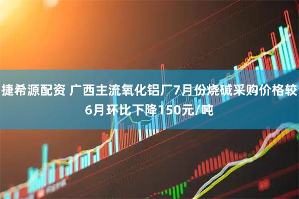 捷希源配资 广西主流氧化铝厂7月份烧碱采购价格较6月环比下降150元/吨