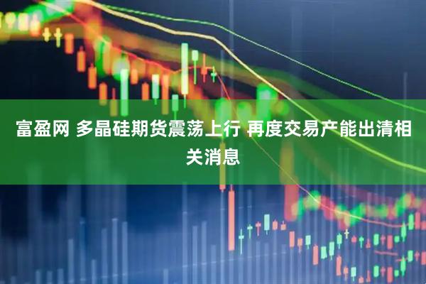 富盈网 多晶硅期货震荡上行 再度交易产能出清相关消息