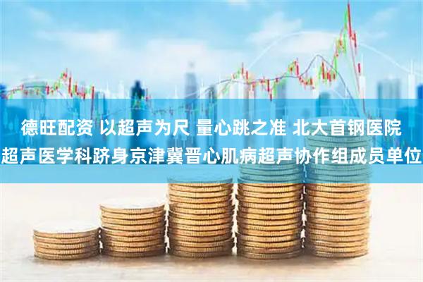 德旺配资 以超声为尺 量心跳之准 北大首钢医院超声医学科跻身京津冀晋心肌病超声协作组成员单位