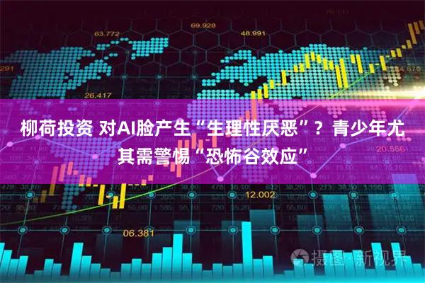 柳荷投资 对AI脸产生“生理性厌恶”？青少年尤其需警惕“恐怖谷效应”