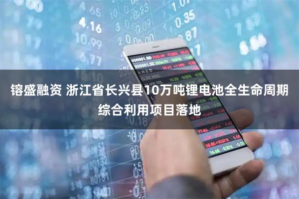 镕盛融资 浙江省长兴县10万吨锂电池全生命周期综合利用项目落地