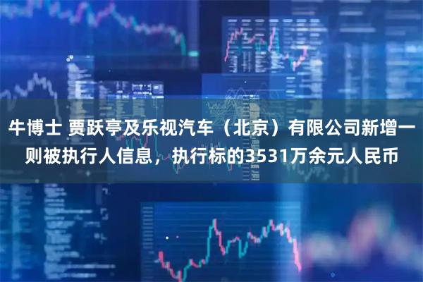 牛博士 贾跃亭及乐视汽车(北京)有限公司新增一则被执行人信息,执行标的3531万余元人民币